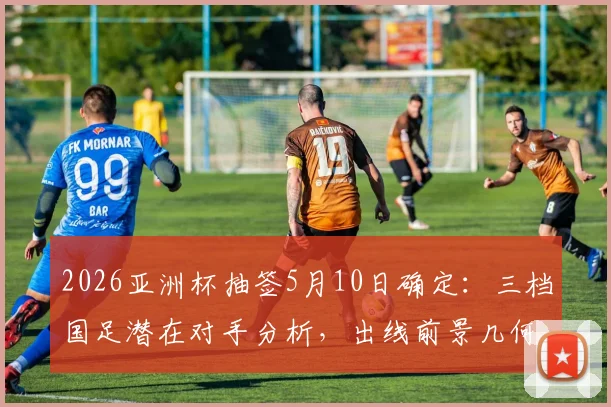 2026亚洲杯抽签5月10日确定：三档国足潜在对手分析，出线前景几何？
