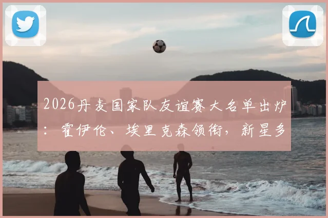 2026丹麦国家队友谊赛大名单出炉:霍伊伦、埃里克森领衔,新星多尔古入选,完整名单及战术看点解析