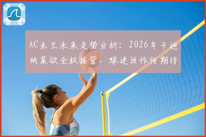AC米兰未来走势分析:2026年卡迪纳莱欲全权接管,球迷该作何期待?