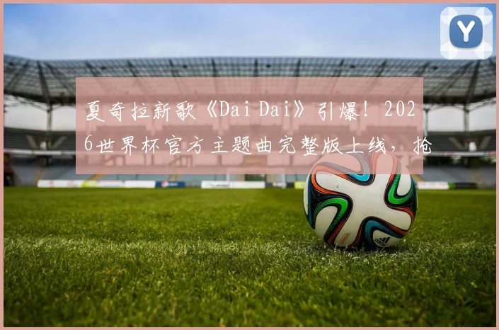 夏奇拉新歌《Dai Dai》引爆！2026世界杯官方主题曲完整版上线，抢先聆听拉丁天后回归献唱