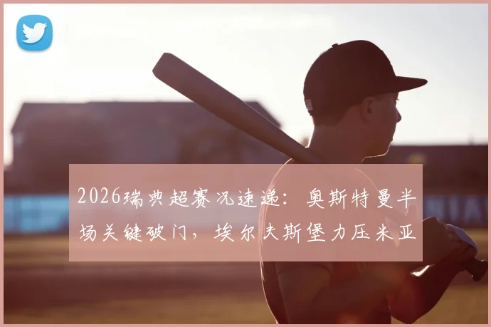 2026瑞典超赛况速递：奥斯特曼半场关键破门，埃尔夫斯堡力压米亚尔比，1-0比分详解及两队近期走势分析
