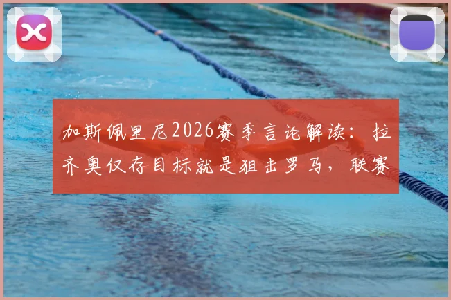 加斯佩里尼2026赛季言论解读:拉齐奥仅存目标就是狙击罗马,联赛争夺已无望?