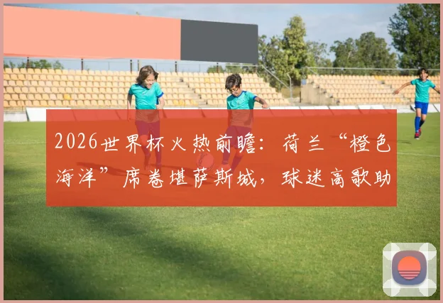 2026世界杯火热前瞻:荷兰“橙色海洋”席卷堪萨斯城,球迷高歌助威点燃赛前氛围